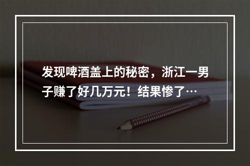 发现啤酒盖上的秘密，浙江一男子赚了好几万元！结果惨了…