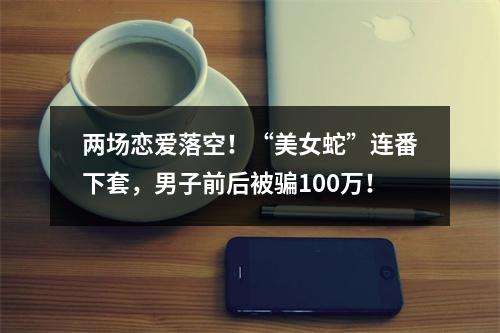 两场恋爱落空！“美女蛇”连番下套，男子前后被骗100万！