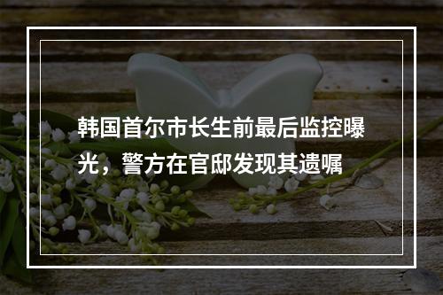 韩国首尔市长生前最后监控曝光，警方在官邸发现其遗嘱