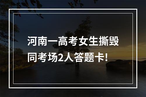 河南一高考女生撕毁同考场2人答题卡!