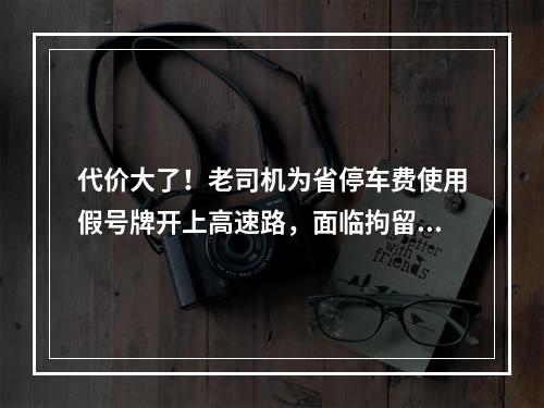 代价大了！老司机为省停车费使用假号牌开上高速路，面临拘留罚款