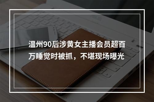 温州90后涉黄女主播会员超百万睡觉时被抓，不堪现场曝光