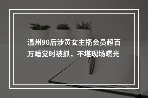 温州90后涉黄女主播会员超百万睡觉时被抓，不堪现场曝光