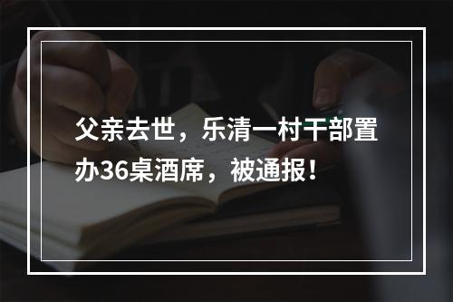 父亲去世，乐清一村干部置办36桌酒席，被通报！