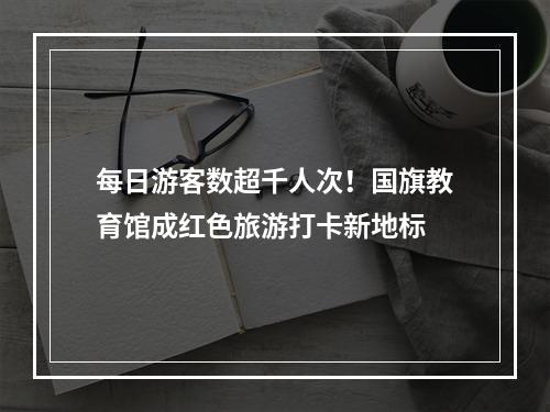 每日游客数超千人次！国旗教育馆成红色旅游打卡新地标