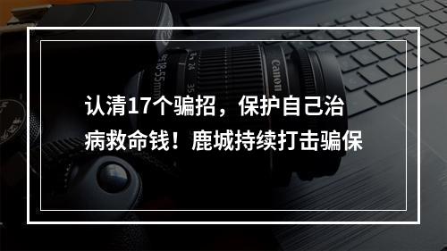认清17个骗招，保护自己治病救命钱！鹿城持续打击骗保