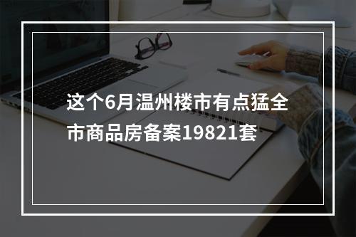 这个6月温州楼市有点猛全市商品房备案19821套