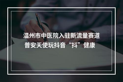 温州市中医院入驻新流量赛道 普安天使玩抖音“抖”健康