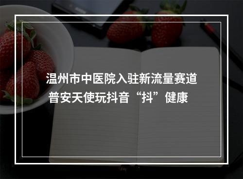 温州市中医院入驻新流量赛道 普安天使玩抖音“抖”健康