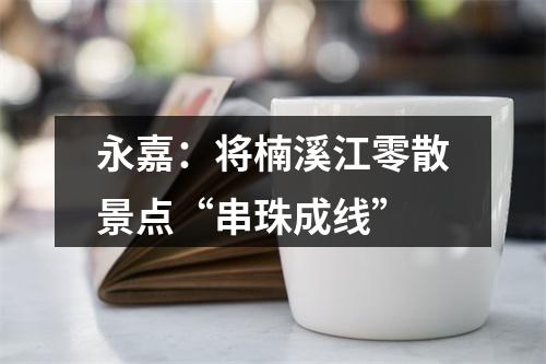 永嘉：将楠溪江零散景点“串珠成线”