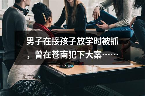 男子在接孩子放学时被抓，曾在苍南犯下大案……