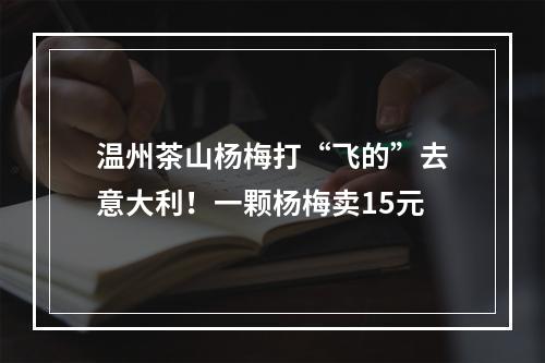 温州茶山杨梅打“飞的”去意大利！一颗杨梅卖15元