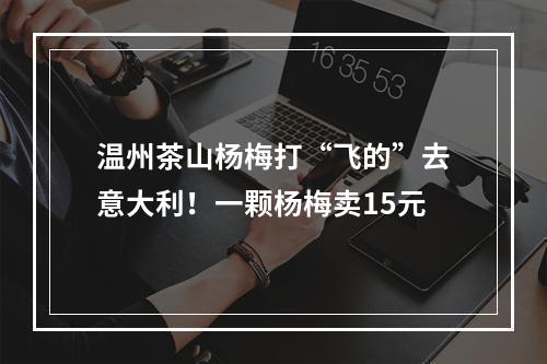 温州茶山杨梅打“飞的”去意大利！一颗杨梅卖15元