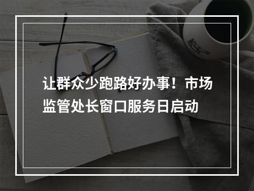 让群众少跑路好办事！市场监管处长窗口服务日启动