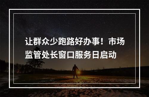 让群众少跑路好办事！市场监管处长窗口服务日启动