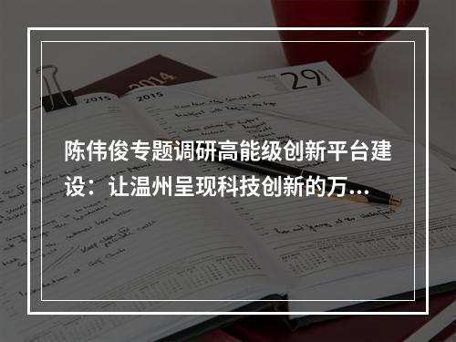 陈伟俊专题调研高能级创新平台建设：让温州呈现科技创新的万马奔腾之势