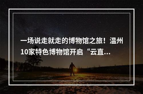 一场说走就走的博物馆之旅！温州10家特色博物馆开启“云直播”