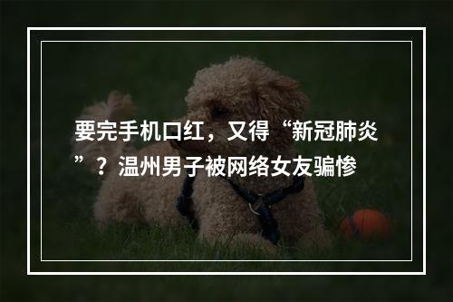要完手机口红，又得“新冠肺炎”？温州男子被网络女友骗惨