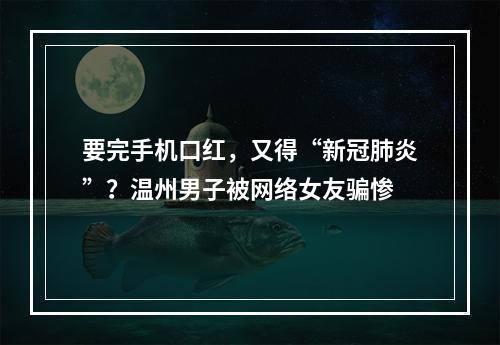 要完手机口红，又得“新冠肺炎”？温州男子被网络女友骗惨