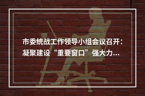 市委统战工作领导小组会议召开：凝聚建设“重要窗口”强大力量
