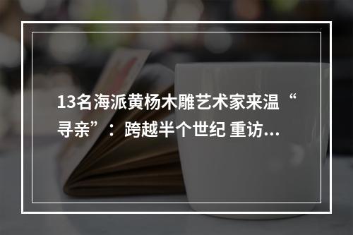 13名海派黄杨木雕艺术家来温“寻亲”：跨越半个世纪 重访学艺故地