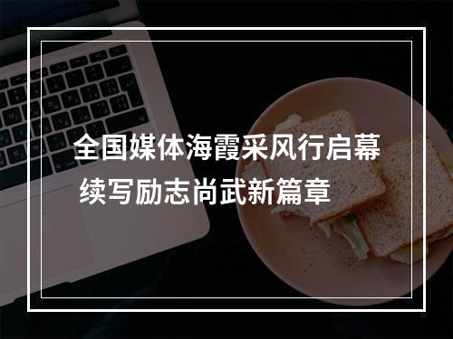 全国媒体海霞采风行启幕 续写励志尚武新篇章