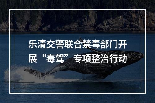 乐清交警联合禁毒部门开展“毒驾”专项整治行动