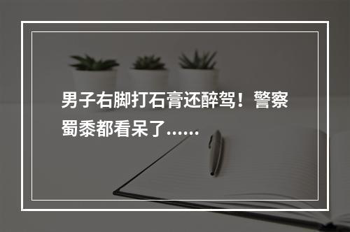 男子右脚打石膏还醉驾！警察蜀黍都看呆了......
