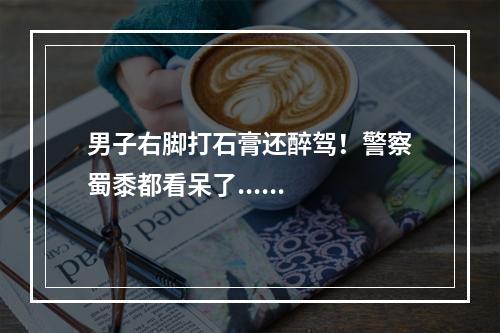 男子右脚打石膏还醉驾！警察蜀黍都看呆了......