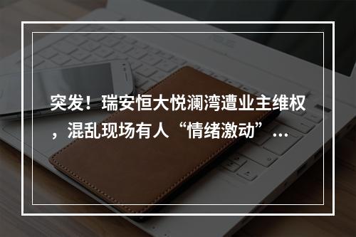 突发！瑞安恒大悦澜湾遭业主维权，混乱现场有人“情绪激动”喊：想打业主？ ...