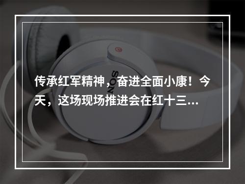传承红军精神，奋进全面小康！今天，这场现场推进会在红十三军诞生地举行
