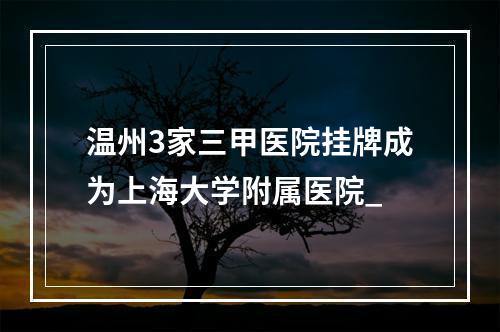 温州3家三甲医院挂牌成为上海大学附属医院_