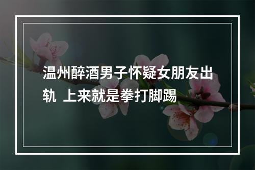 温州醉酒男子怀疑女朋友出轨  上来就是拳打脚踢