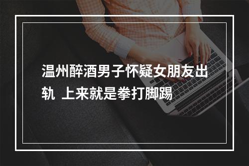 温州醉酒男子怀疑女朋友出轨  上来就是拳打脚踢