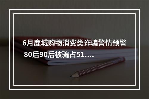6月鹿城购物消费类诈骗警情预警 80后90后被骗占51.92%