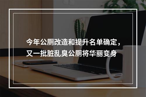 今年公厕改造和提升名单确定，又一批脏乱臭公厕将华丽变身