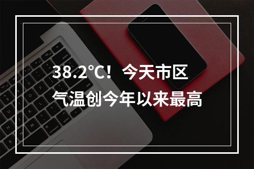 38.2℃！今天市区气温创今年以来最高