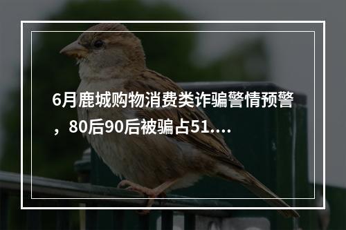 6月鹿城购物消费类诈骗警情预警，80后90后被骗占51.92%