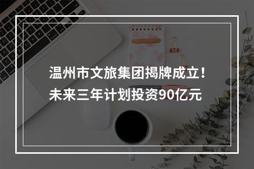 温州市文旅集团揭牌成立！未来三年计划投资90亿元