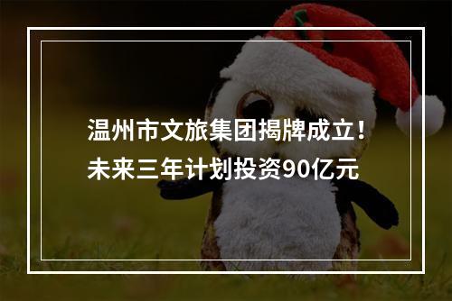温州市文旅集团揭牌成立！未来三年计划投资90亿元