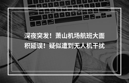 深夜突发！萧山机场航班大面积延误！疑似遭到无人机干扰