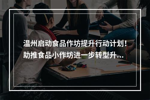 温州启动食品作坊提升行动计划！助推食品小作坊进一步转型升级