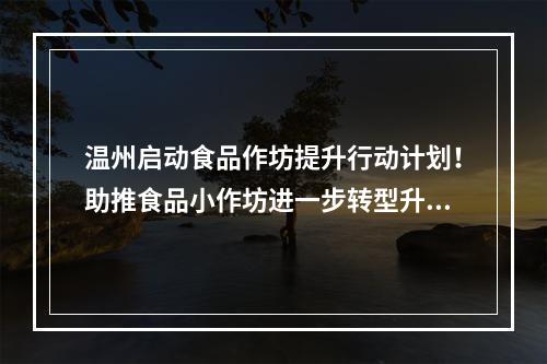 温州启动食品作坊提升行动计划！助推食品小作坊进一步转型升级
