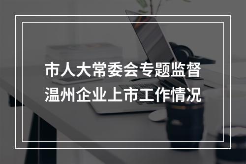 市人大常委会专题监督温州企业上市工作情况