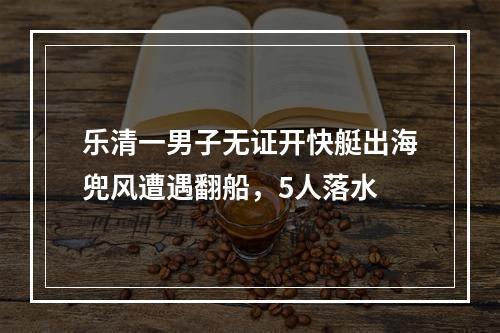 乐清一男子无证开快艇出海兜风遭遇翻船，5人落水