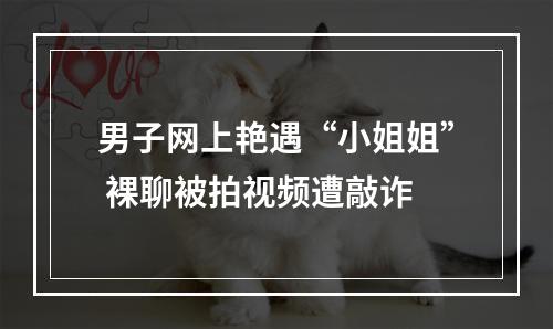 男子网上艳遇“小姐姐” 裸聊被拍视频遭敲诈