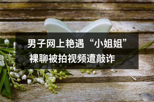 男子网上艳遇“小姐姐” 裸聊被拍视频遭敲诈