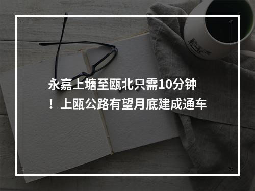永嘉上塘至瓯北只需10分钟！上瓯公路有望月底建成通车