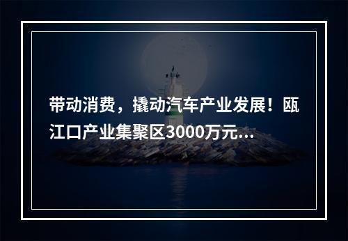 带动消费，撬动汽车产业发展！瓯江口产业集聚区3000万元补贴消费者