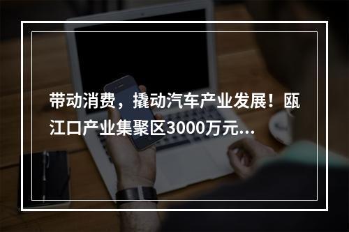 带动消费，撬动汽车产业发展！瓯江口产业集聚区3000万元补贴消费者